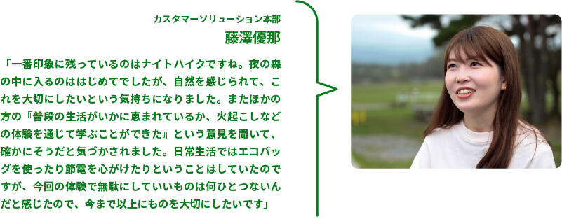 カスタマーソリューション本部　藤澤優那　「一番印象に残っているのはナイトハイクですね。夜の森の中に入るのははじめてでしたが、自然を感じられて、これを大切にしたいという気持ちになりました。またほかの方の『普段の生活がいかに恵まれているか、火起こしなどの体験を通じて学ぶことができた』という意見を聞いて、確かにそうだと気づかされました。日常生活ではエコバッグを使ったり節電を心がけたりということはしていたのですが、今回の体験で無駄にしていいものは何ひとつないんだと感じたので、今まで以上にものを大切にしたいです」