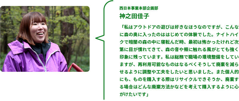 西日本事業本部企画部　神之田佳子　「私はアウトドアの遊びは好きなほうなのですが、こんなに森の奥に入ったのははじめての体験でした。ナイトハイクで暗闇の森の中に寝転んだ時、最初は怖かったけれど次第に目が慣れてきて、森の音や頬に触れる風がとても強く印象に残っています。私は総務で職場の環境整備をしていますが、再利用可能なものはなるべくそうして廃棄を減らせるように調整や工夫をしたいと思いました。また個人的にも、ものを購入する際はリサイクルできそうか、廃棄する場合はどんな廃棄方法かなどを考えて購入するように心がけたいです」