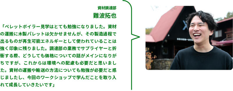 資材調達部　難波拓也　「ペレットボイラー見学はとても勉強になりました。資材の運搬に木製パレットは欠かせませんが、その製造過程で出るものが再生可能エネルギーとして使われていることは強く印象に残りました。調達部の業務でサプライヤーと折衝する際、どうしても価格についての話がメインになりがちですが、これからは環境への配慮も必要だと思いました。資材の運搬や輸送の方法についても勉強が必要だと感じましたし、今回のワークショップで学んだことを取り入れて成長していきたいです」