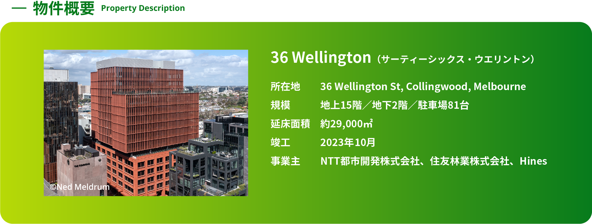 -物件概要 Property Description 36 Wellington（サーティーシックス・ウエリントン） 所在地 36 Wellington St, Collingwood, Melbourne 規模 地上15階／地下2階／駐車場81台 延床面積 約29,000㎡ 竣工 2023年10月 事業主 NTT都市開発株式会社、住友林業株式会社、Hines