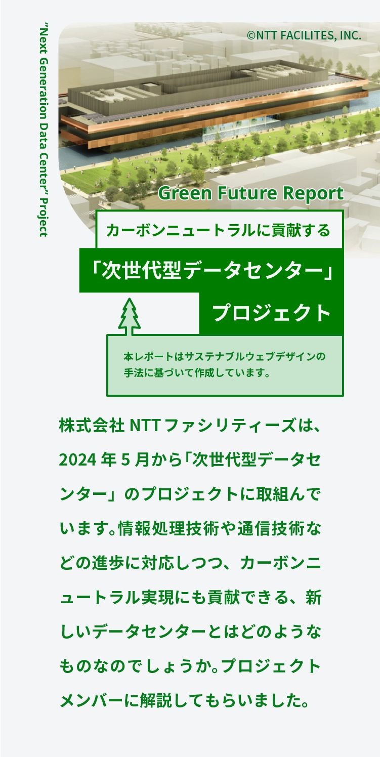 Green Future Report	カーボンニュートラルに貢献する	「次世代型データセンター」プロジェクト	本レポートはサステナブルウェブデザインの手法に基づいて作成しています。	(C)NTT FACILITES, INC.	株式会社NTTファシリティーズは、2024年5月から「次世代型データセンター」のプロジェクトに取組んでいます。情報処理技術や通信技術などの進歩に対応しつつ、カーボンニュートラル実現にも貢献できる、新しいデータセンターとはどのようなものなのでしょうか。プロジェクトメンバーに解説してもらいました。