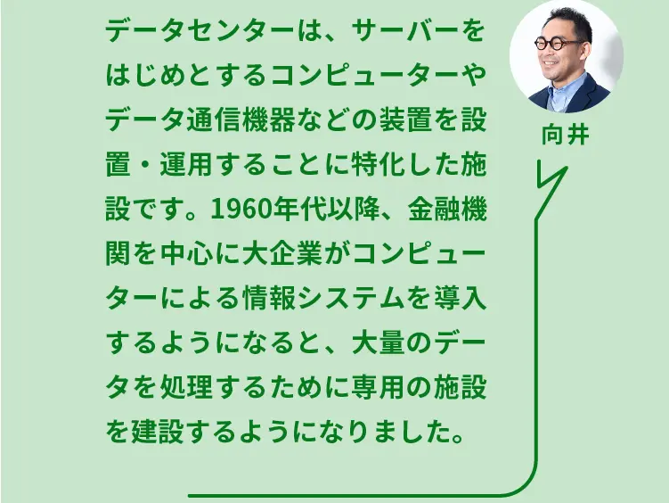 向井	データセンターは、サーバーをはじめとするコンピューターやデータ通信機器などの装置を設置・運用することに特化した施設です。1960年代以降、金融機関を中心に大企業がコンピューターによる情報システムを導入するようになると、大量のデータを処理するために専用の施設を建設するようになりました。