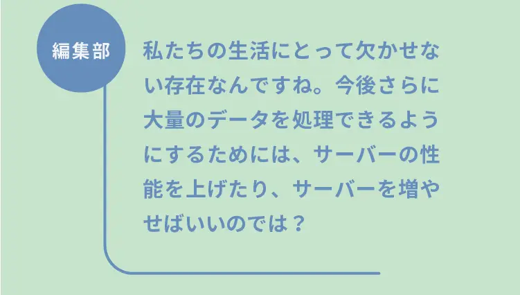 編集部	私たちの生活にとって欠かせない存在なんですね。今後さらに大量のデータを処理できるようにするためには、サーバーの性能を上げたり、サーバーを増やせばいいのでは？