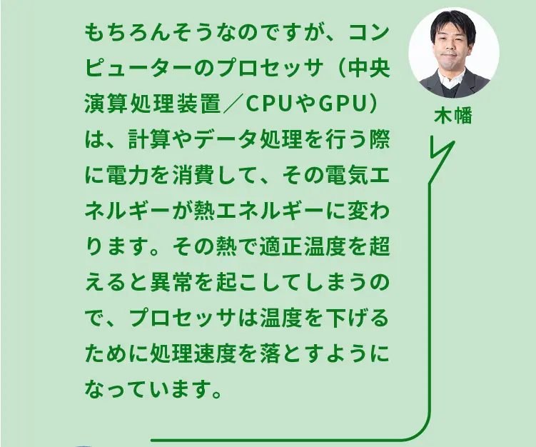 木幡	もちろんそうなのですが、コンピューターのプロセッサ（中央演算処理装置／CPUやGPU）は、計算やデータ処理を行う際に電力を消費して、その電気エネルギーが熱エネルギーに変わります。その熱で適正温度を超えると異常を起こしてしまうので、プロセッサは温度を下げるために処理速度を落とすようになっています。