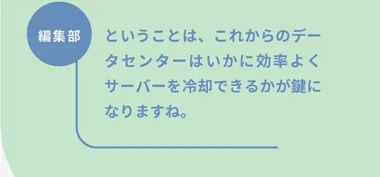 編集部	ということは、これからのデータセンターはいかに効率よくサーバーを冷却できるかが鍵になりますね。