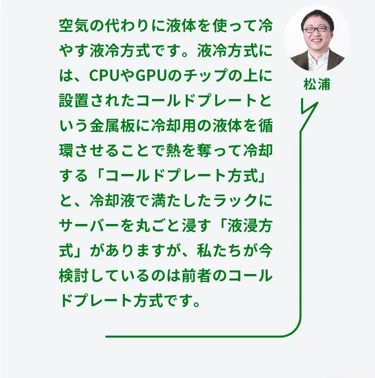 松浦	空気の代わりに液体を使って冷やす液冷方式です。液冷方式には、CPUやGPUのチップの上に設置されたコールドプレートという金属板に冷却用の液体を循環させることで熱を奪って冷却する「コールドプレート方式」と、冷却液で満たしたラックにサーバーを丸ごと浸す「液浸方式」がありますが、私たちが今検討しているのは前者のコールドプレート方式です。