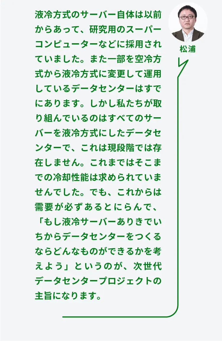 松浦	液冷方式のサーバー自体は以前からあって、研究用のスーパーコンピューターなどに採用されていました。また一部を空冷方式から液冷方式に変更して運用しているデータセンターはすでにあります。しかし私たちが取り組んでいるのはすべてのサーバーを液冷方式にしたデータセンターで、これは現段階では存在しません。これまではそこまでの冷却性能は求められていませんでした。でも、これからは需要が必ずあるとにらんで、「もし液冷サーバーありきでいちからデータセンターをつくるならどんなものができるかを考えよう」というのが、次世代データセンタープロジェクトの主旨になります。