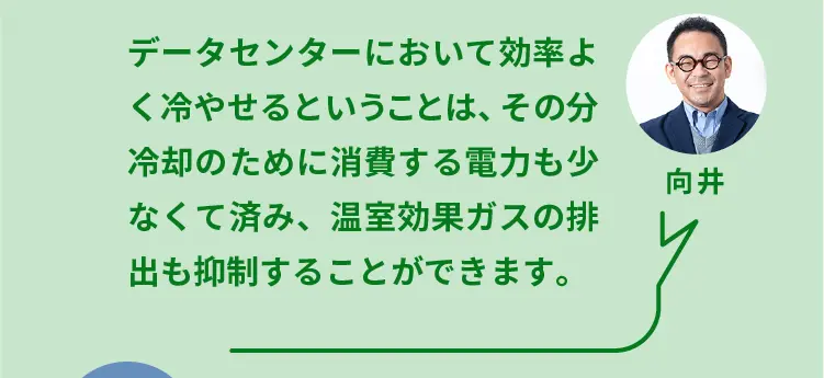 向井	データセンターにおいて効率よく冷やせるということは、その分冷却のために消費する電力も少なくて済み、温室効果ガスの排出も抑制することができます。