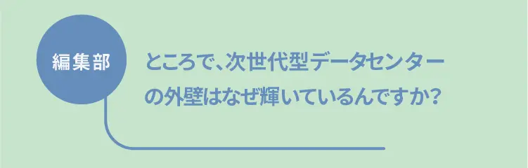 編集部	ところで、次世代型データセンターの外壁はなぜ輝いているんですか？