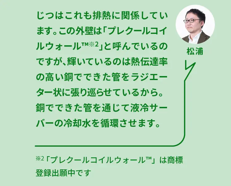 松浦	じつはこれも排熱に関係しています。この外壁は「プレクールコイルウォール（TM）※2」と呼んでいるのですが、輝いているのは熱伝達率の高い銅でできた管をラジエーター状に張り巡らせているから。銅でできた管を通じて液冷サーバーの冷却水を循環させます	※2「プレクールコイルウォール（TM）」は商標登録出願中です
