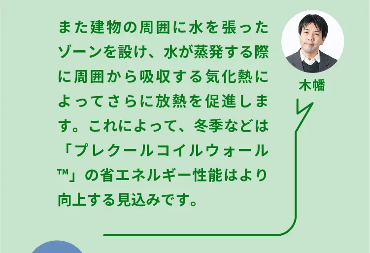 木幡	また建物の周囲に水を張ったゾーンを設け、水が蒸発する際に周囲から吸収する気化熱によってさらに放熱を促進します。これによって、冬季などは「プレクールコイルウォール（TM）」の省エネルギー性能はより向上する見込みです