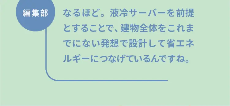 編集部	なるほど。液冷サーバーを前提とすることで、建物全体をこれまでにない発想で設計して省エネルギーにつなげているんですね。
