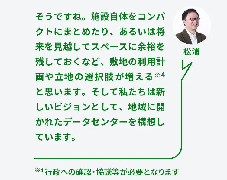 松浦	そうですね。施設自体をコンパクトにまとめたり、あるいは将来を見越してスペースに余裕を残しておくなど、敷地の利用計画や立地の選択肢が増える※4と思います。そして私たちは新しいビジョンとして、地域に開かれたデータセンターを構想しています。	※4 行政への確認・協議等が必要となります