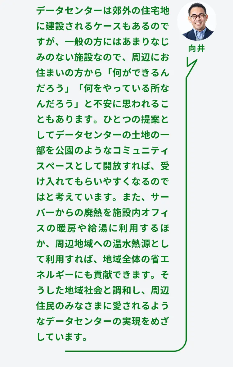 向井	データセンターは郊外の住宅地に建設されるケースもあるのですが、一般の方にはあまりなじみのない施設なので、周辺にお住まいの方から「何ができるんだろう」「何をやっている所なんだろう」と不安に思われることもあります。ひとつの提案としてデータセンターの土地の一部を公園のようなコミュニティスペースとして開放すれば、受け入れてもらいやすくなるのではと考えています。また、サーバーからの廃熱を施設内オフィスの暖房や給湯に利用するほか、周辺地域への温水熱源として利用すれば、地域全体の省エネルギーにも貢献できます。そうした地域社会と調和し、周辺住民のみなさまに愛されるようなデータセンターの実現をめざしています。