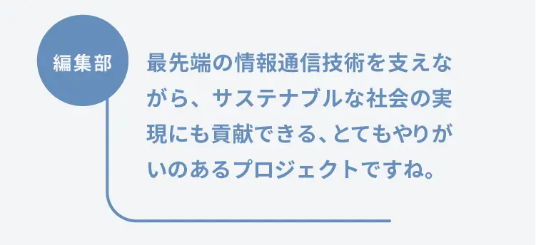 編集部	最先端の情報通信技術を支えながら、サステナブルな社会の実現にも貢献できる、とてもやりがいのあるプロジェクトですね。