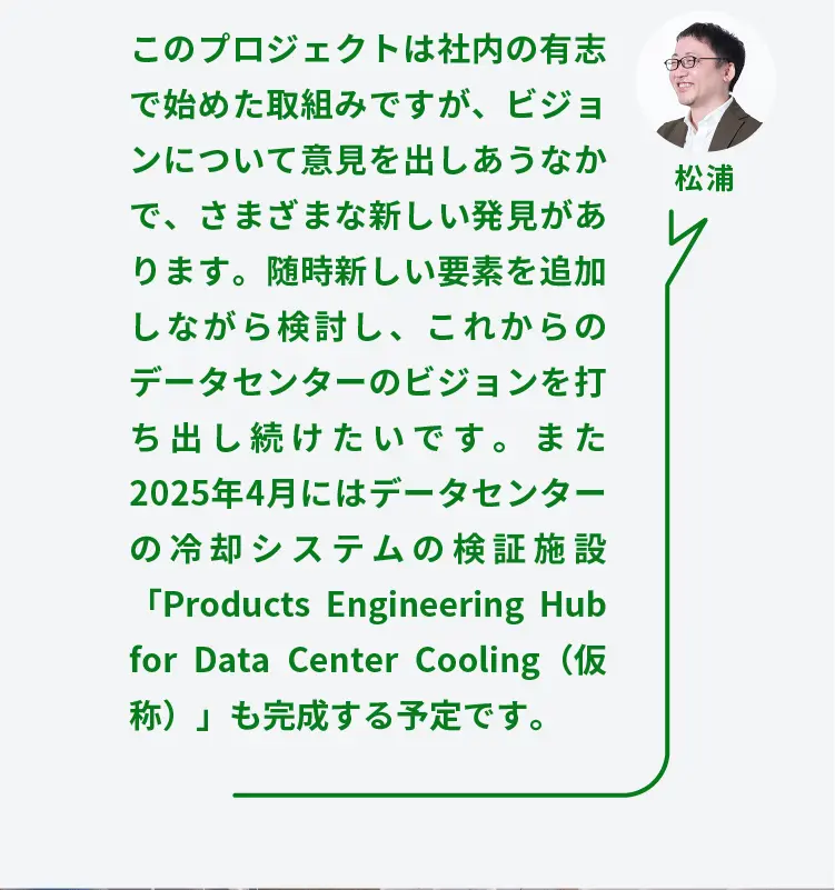 松浦	このプロジェクトは社内の有志で始めた取組みですが、ビジョンについて意見を出しあうなかで、さまざまな新しい発見があります。随時新しい要素を追加しながら検討し、これからのデータセンターのビジョンを打ち出し続けたいです。また2025年4月にはデータセンターの冷却システムの検証施設「Products Engineering Hub for Data Center Cooling（仮称）」も完成する予定です。