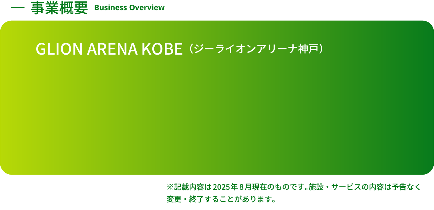 事業概要 Business Overview GLION ARENA KOBE（ジーライオンアリーナ神戸）※記載内容は2025年8月現在のものです。施設・サービスの内容は予告なく変更・終了することがあります。