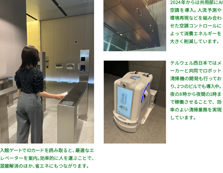 2024年からは共用部にAI空調を導入。人流予測や環境再現などを組み合わせた空調コントロールによって消費エネルギーを大きく削減しています。入館ゲートでIDカードを読み取ると、最適なエレベーターを案内。効率的に人を運ぶことで、混雑解消のほか、省エネにもつながります。テルウェル西日本ではメーカーと共同でロボット清掃機の開発も行っており、2つのビルでも導入中。夜の8時から夜間の1時まで稼働させることで、効率のよい清掃業務を実現しています。