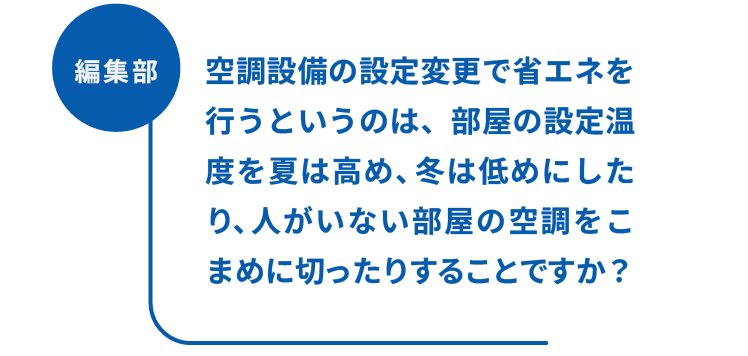 編集部：空調設備の設定変更で省エネを行うというのは、部屋の設定温度を夏は高め、冬は低めにしたり、人がいない部屋の空調をこまめに切ったりすることですか？