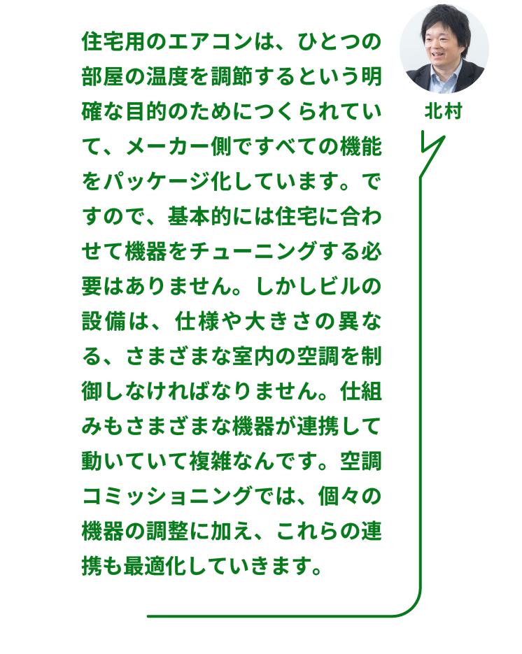 NTTファシリティーズ ソリューション推進部  ZEBリノベーションPT  北村氏：「住宅用のエアコンは、ひとつの部屋の温度を調節するという明確な目的のためにつくられていて、メーカー側ですべての機能をパッケージ化しています。ですので、基本的には住宅に合わせて機器をチューニングする必要はありません。しかしビルの設備は、仕様や大きさの異なる、さまざまな室内の空調を制御しなければなりません。仕組みもさまざまな機器が連携して動いていて複雑なんです。空調コミッショニングでは、個々の機器の調整に加え、これらの連携も最適化していきます。