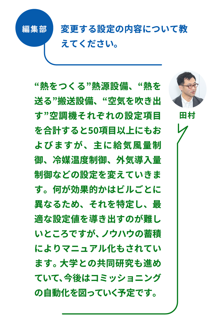 編集部：変更する設定の内容について教えてください。　NTTファシリティーズ ソリューション推進部  ZEBリノベーションPT 田村氏：「熱をつくる」熱源設備、「熱を送る」搬送設備、「空気を吹き出す」空調機それぞれの設定項目を合計すると50項目以上にもおよびますが、主に給気風量制御、冷媒温度制御、外気導入量制御などの設定を変えていきます。何が効果的かはビルごとに異なるため、それを特定し、最適な設定値を導き出すのが難しいところですが、ノウハウの蓄積によりマニュアル化もされています。大学との共同研究も進めていて、今後はコミッショニングの自動化を図っていく予定です。