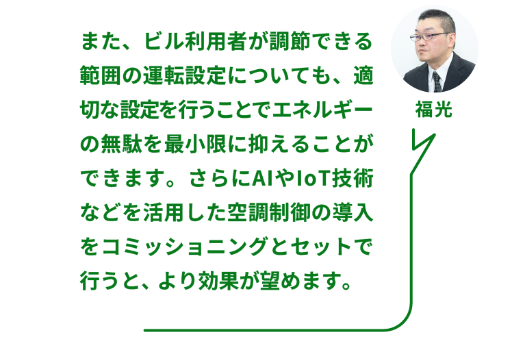 NTTファシリティーズ ソリューション推進部  ZEBリノベーションPT 福光氏：また、ビル利用者が調節できる範囲の運転設定についても、適切な設定を行うことでエネルギーの無駄を最小限に抑えることができます。さらにAIやIoT技術などを活用した空調制御の導入をコミッショニングとセットで行うと、より効果が望めます。
