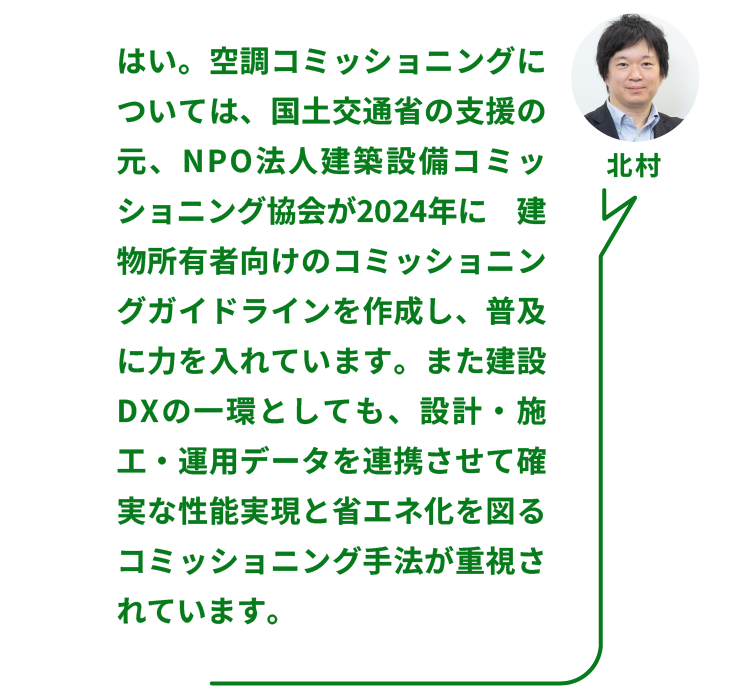 NTTファシリティーズ ソリューション推進部  ZEBリノベーションPT 北村氏：はい。空調コミッショニングについては、国土交通省の支援の元、NPO法人建築設備コミッショニング協会が2024年に建物所有者向けのコミッショニングガイドラインを作成し、普及に力を入れています。また建設DXの一環としても、設計・施工・運用データを連携させて確実な性能実現と省エネ化を図るコミッショニング手法が重視されています。