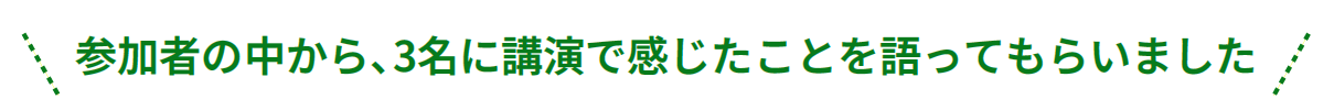 参加者の中から、3名に講演で感じたことを語ってもらいました