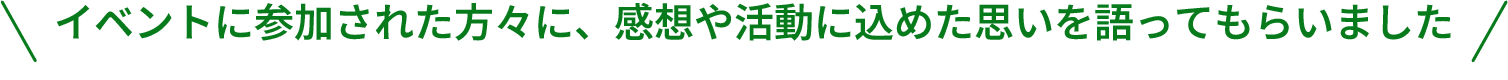 イベントに参加された方々に、感想や活動に込めた思いを語ってもらいました